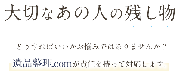 大切なあの人の残し物　どうすればいいかお悩みではありませんか？遺品整理.comが責任を持って対応します。